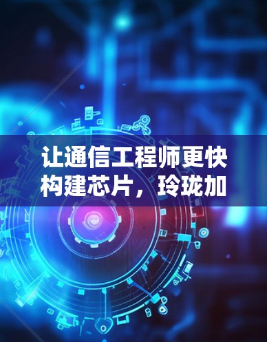 让通信工程师更快构建芯片,玲珑加速器免费版助力通信行业