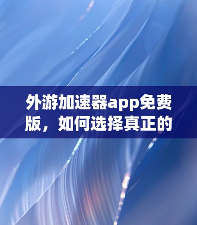 外游加速器app免费版,如何选择真正的加速器?