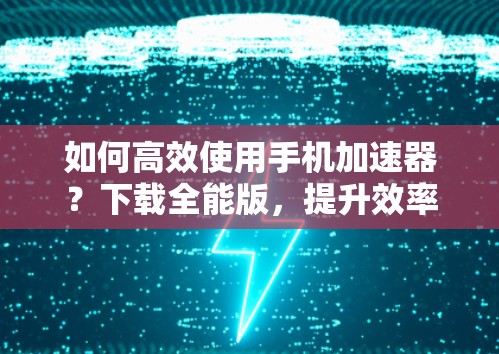 如何高效使用手机加速器？下载全能版，提升效率