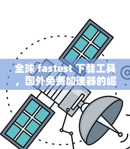 全球 fastest 下载工具,国外免费加速器的崛起