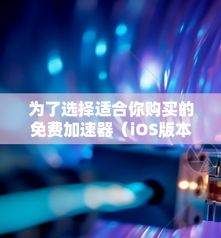 为了选择适合你购买的免费加速器（iOS版本）以下是详细的分析和建议