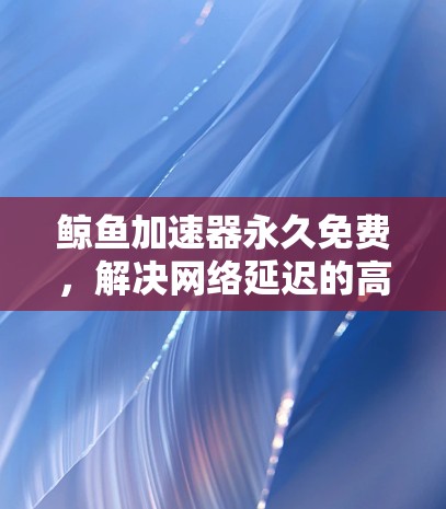 鲸鱼加速器永久免费，解决网络延迟的高效解决方案