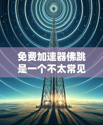 免费加速器佛跳是一个不太常见的术语,可能指的是免费加速器或佛跳活动的加速器工具。以下是一些关于如何找到免费加速器或使用加速器的建议 免费加速器佛跳是一个不太常见的术语,可能指的是免费加速器或佛跳活动的加速器工具。以下是一些关于如何找到免费加速器或使用加速器的建议