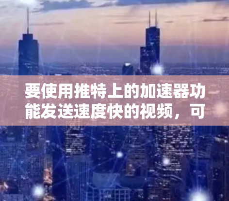 要使用推特上的加速器功能发送速度快的视频,可以按照以下步骤操作