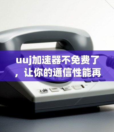 uuj加速器不免费了,让你的通信性能再上一层楼!