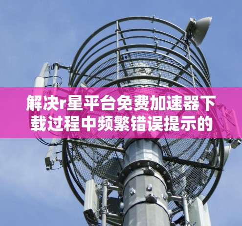 解决r星平台免费加速器下载过程中频繁错误提示的问题,可以从以下几个方面进行排查和调整