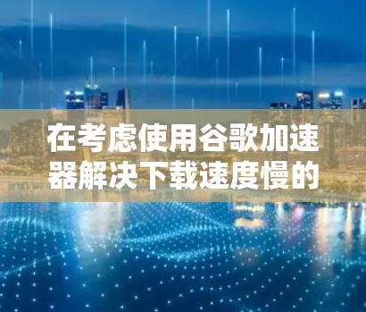 在考虑使用谷歌加速器解决下载速度慢的问题时,以下是一步步的解决方案